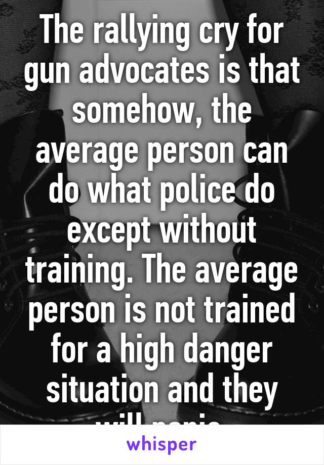 The rallying cry for gun advocates is that somehow, the average person can do what police do except without training. The average person is not trained for a high danger situation and they will panic.