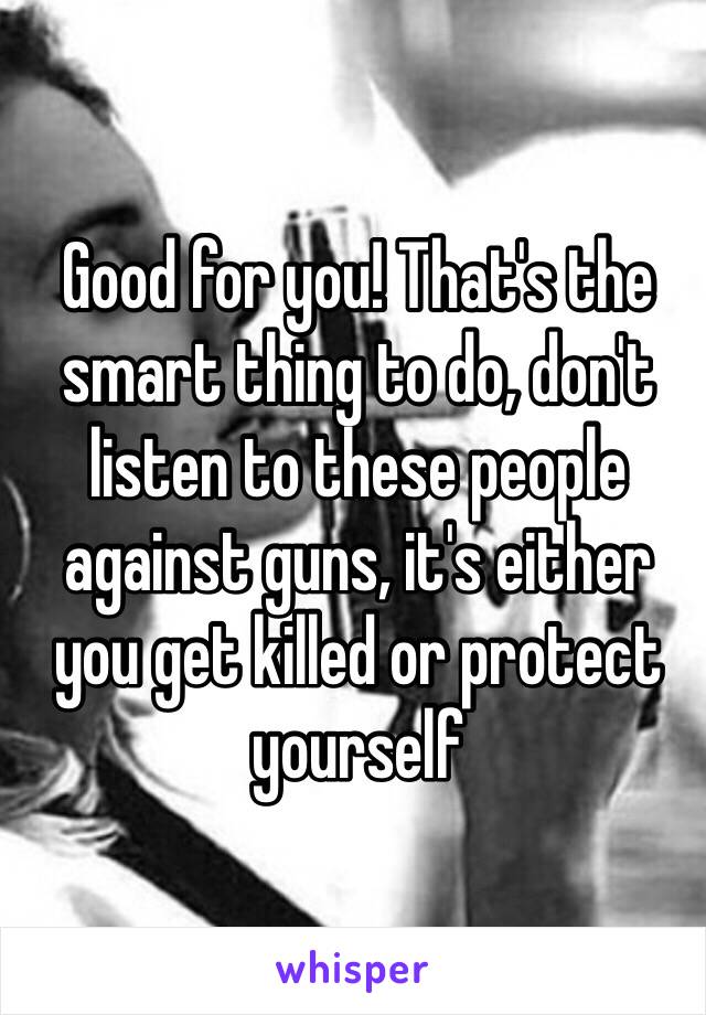 Good for you! That's the smart thing to do, don't listen to these people against guns, it's either you get killed or protect yourself