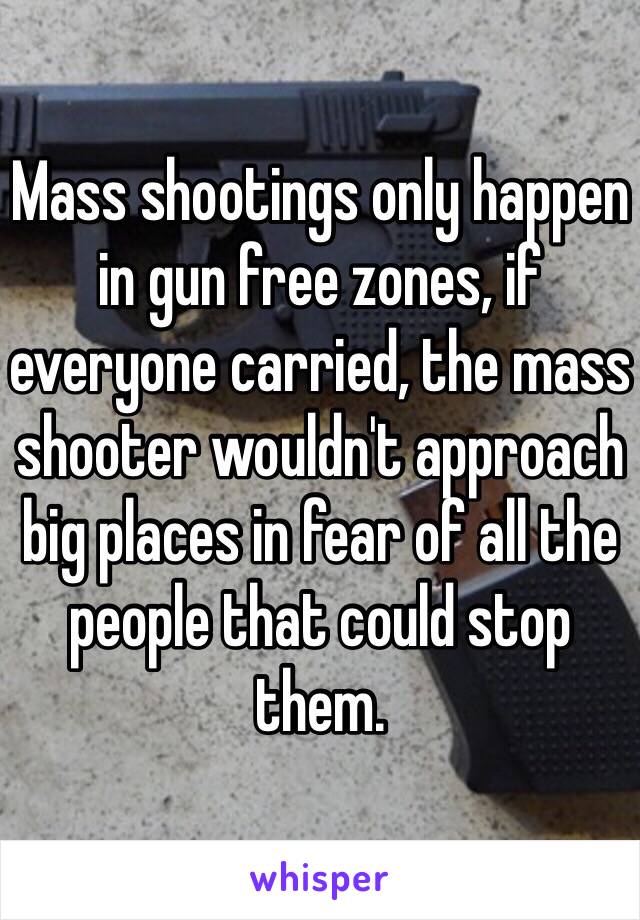 Mass shootings only happen in gun free zones, if everyone carried, the mass shooter wouldn't approach big places in fear of all the people that could stop them.