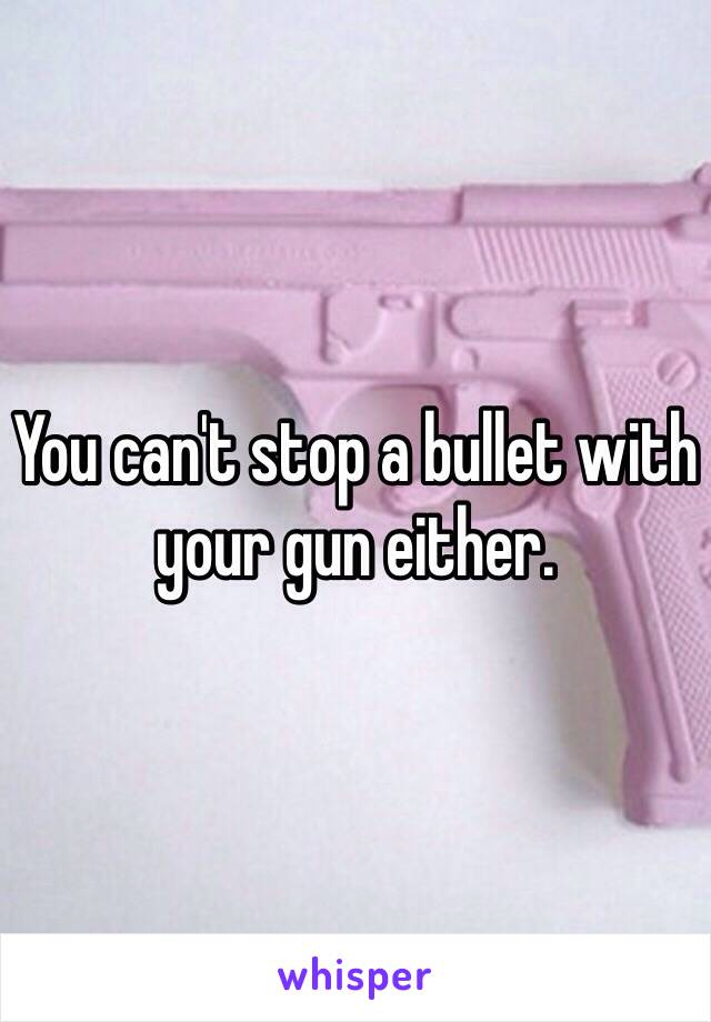 You can't stop a bullet with your gun either. 