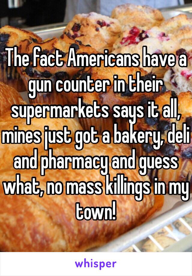 The fact Americans have a gun counter in their supermarkets says it all, mines just got a bakery, deli and pharmacy and guess what, no mass killings in my town! 