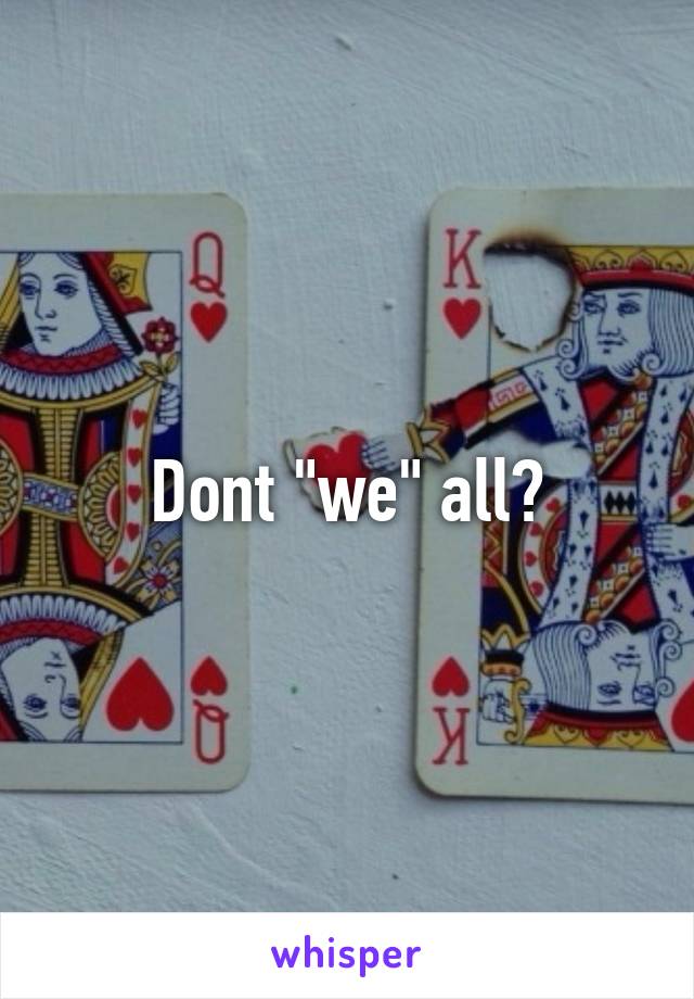 Dont "we" all?