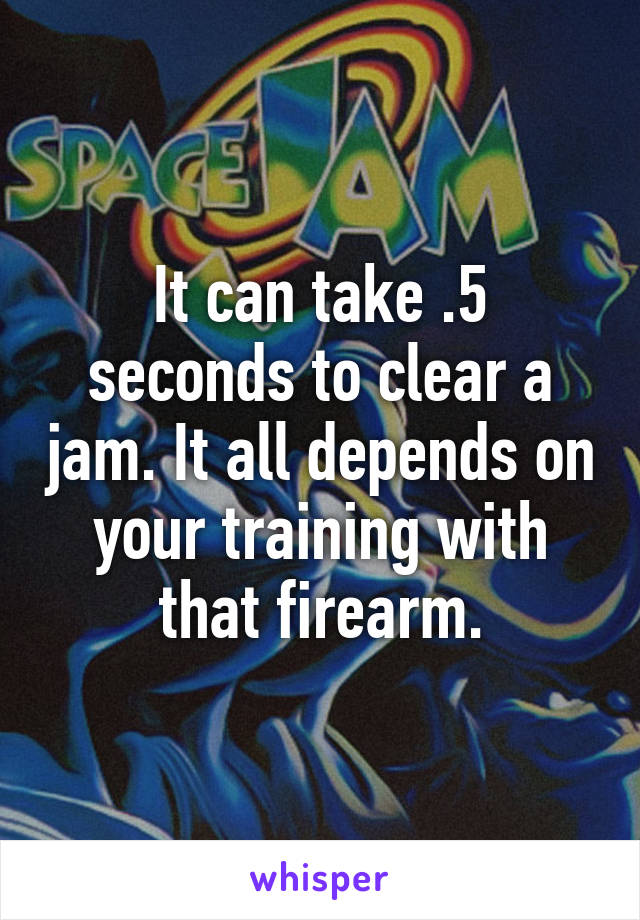 It can take .5 seconds to clear a jam. It all depends on your training with that firearm.