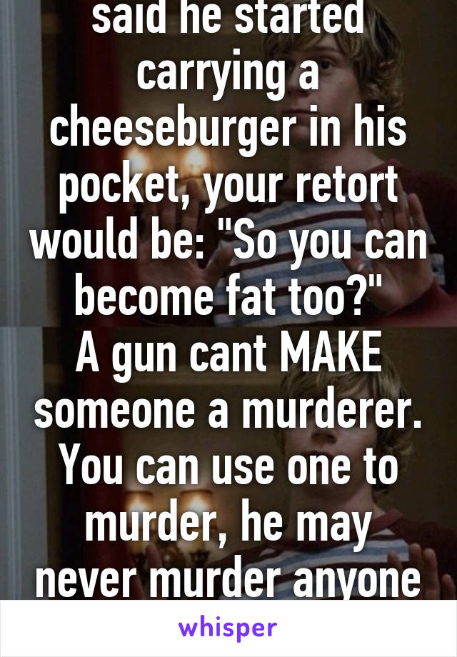 So basically, if he said he started carrying a cheeseburger in his pocket, your retort would be: "So you can become fat too?"
A gun cant MAKE someone a murderer. You can use one to murder, he may never murder anyone in his life. Way to condemn so quickly.