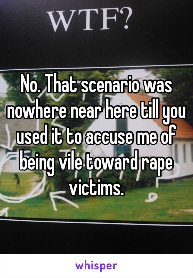 No. That scenario was nowhere near here till you used it to accuse me of being vile toward rape victims. 