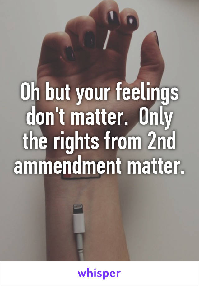 Oh but your feelings don't matter.  Only the rights from 2nd ammendment matter. 