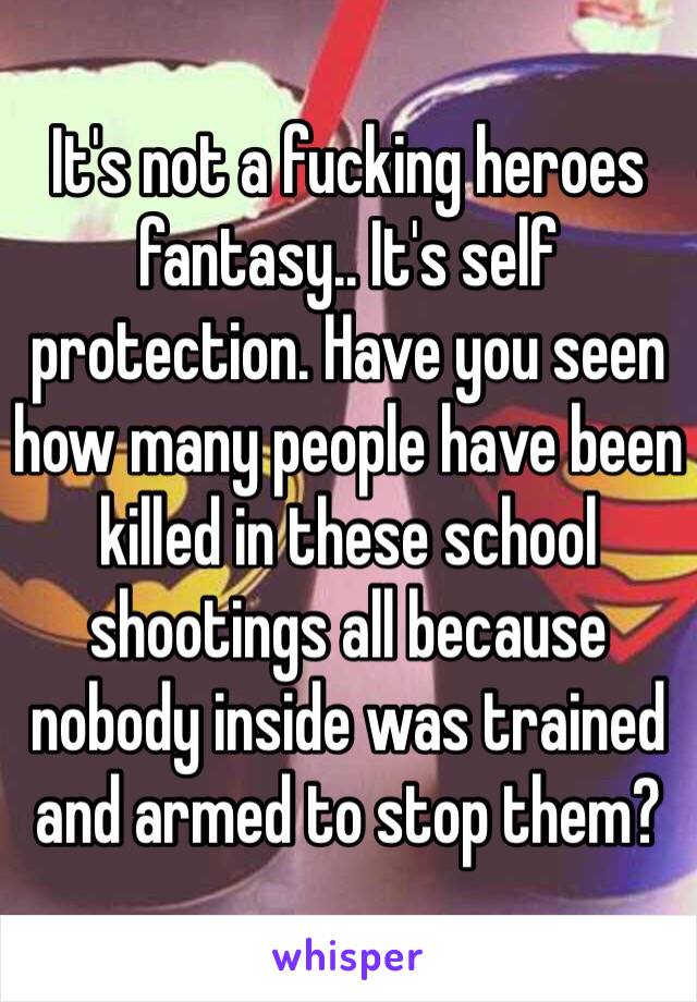 It's not a fucking heroes fantasy.. It's self protection. Have you seen how many people have been killed in these school shootings all because nobody inside was trained and armed to stop them?