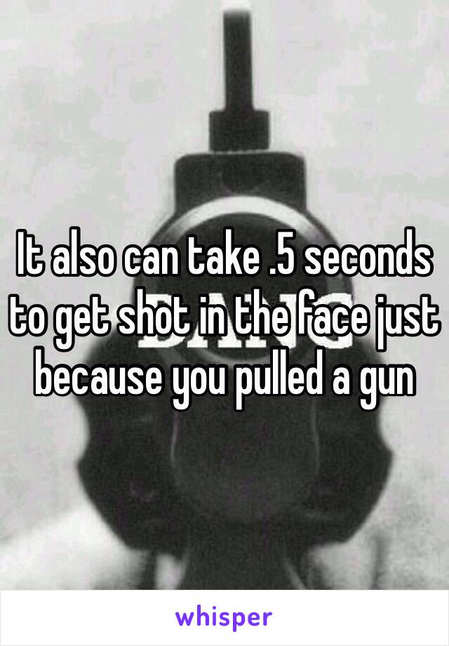 It also can take .5 seconds to get shot in the face just because you pulled a gun