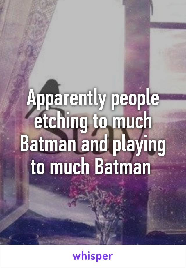 Apparently people etching to much Batman and playing to much Batman 