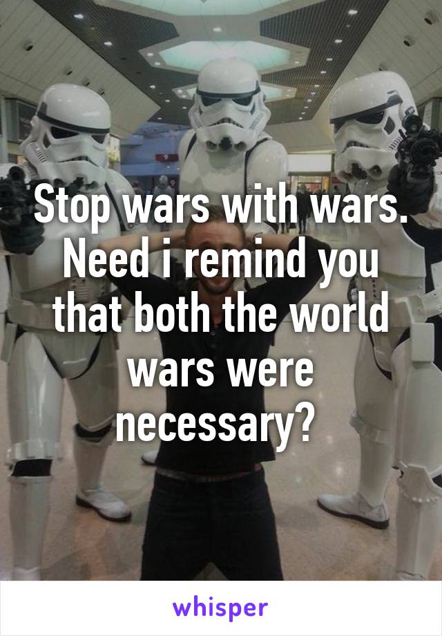 Stop wars with wars. Need i remind you that both the world wars were necessary? 