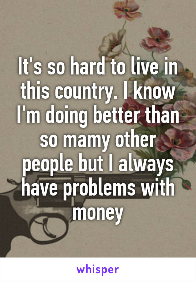 It's so hard to live in this country. I know I'm doing better than so mamy other people but I always have problems with money