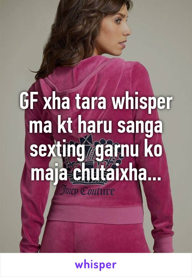 GF xha tara whisper ma kt haru sanga sexting  garnu ko maja chutaixha...