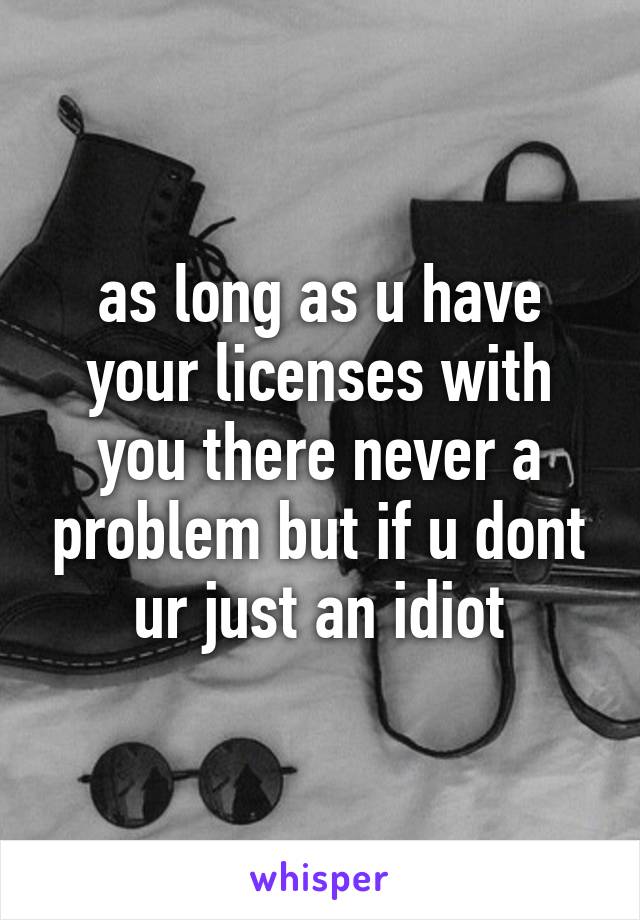 as long as u have your licenses with you there never a problem but if u dont ur just an idiot