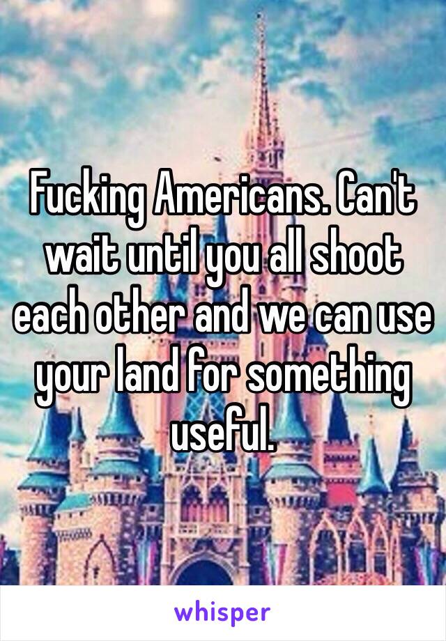 Fucking Americans. Can't wait until you all shoot each other and we can use your land for something useful. 