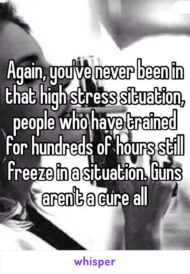 Again, you've never been in that high stress situation, people who have trained for hundreds of hours still freeze in a situation. Guns aren't a cure all