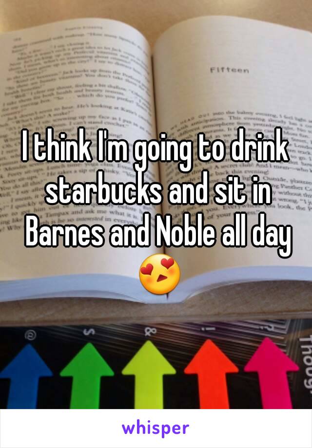 I think I'm going to drink starbucks and sit in Barnes and Noble all day 😍