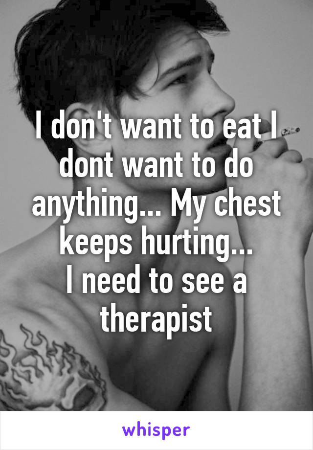 I don't want to eat I dont want to do anything... My chest keeps hurting...
I need to see a therapist