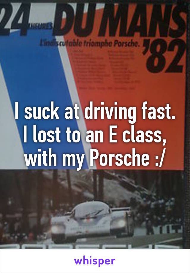 I suck at driving fast.
I lost to an E class, with my Porsche :/