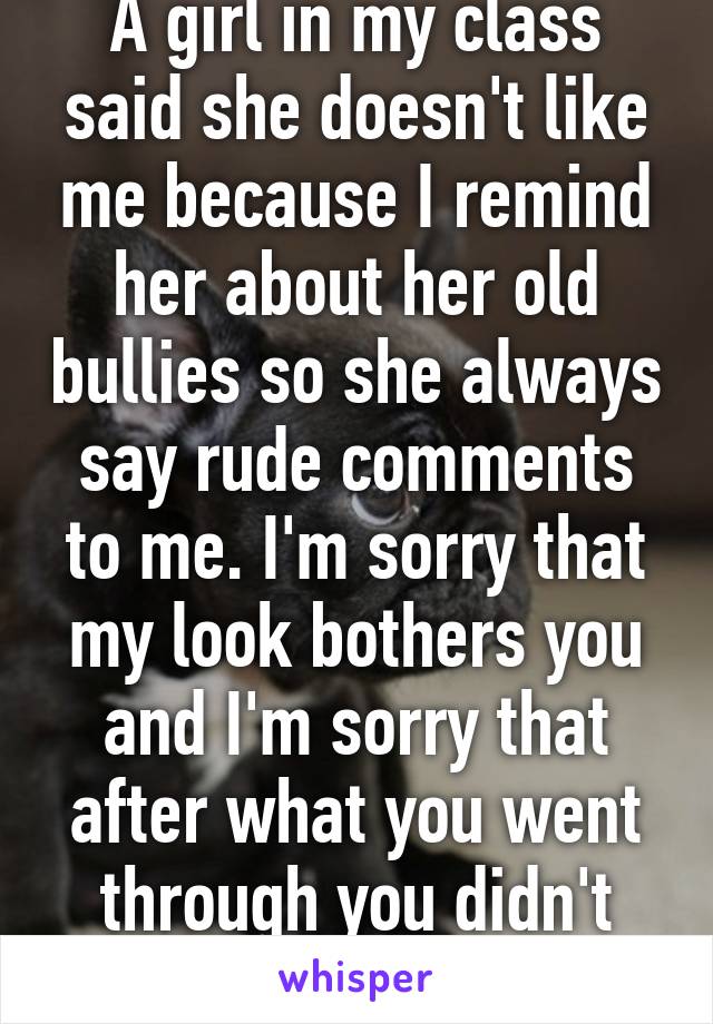 A girl in my class said she doesn't like me because I remind her about her old bullies so she always say rude comments to me. I'm sorry that my look bothers you and I'm sorry that after what you went through you didn't learn a thing.