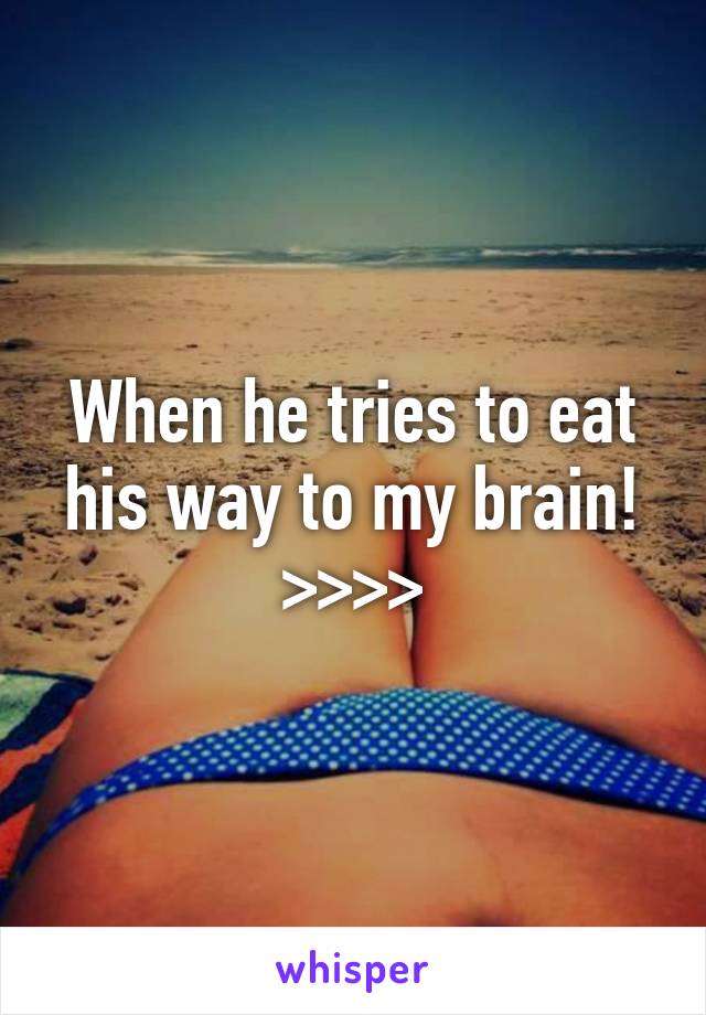 When he tries to eat his way to my brain! >>>>