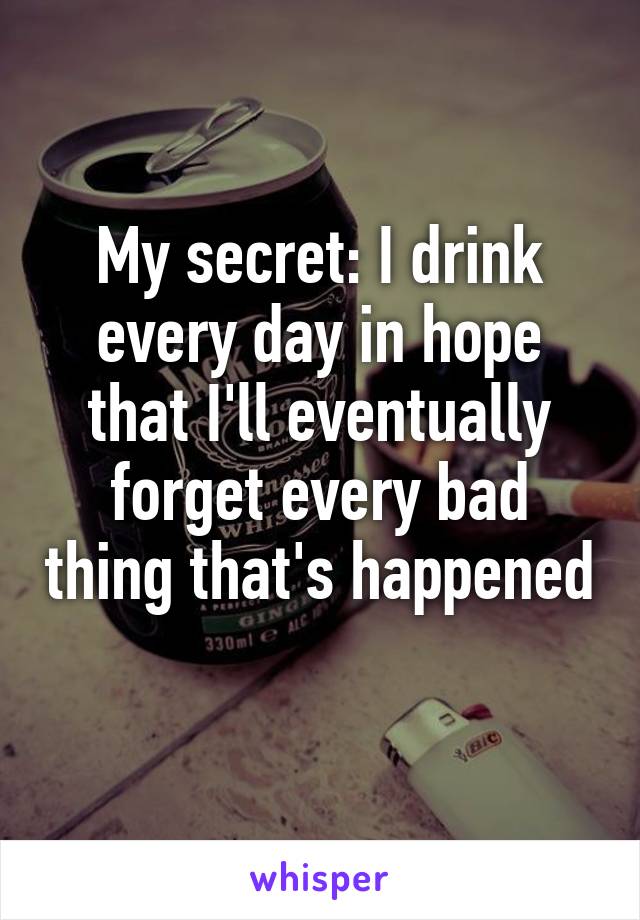 My secret: I drink every day in hope that I'll eventually forget every bad thing that's happened 