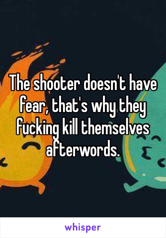 The shooter doesn't have fear, that's why they fucking kill themselves afterwords.