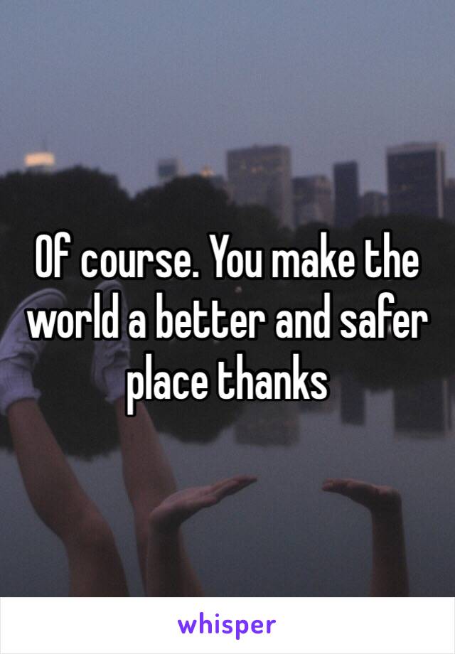 Of course. You make the world a better and safer place thanks