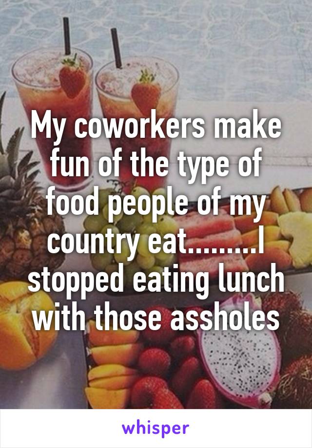 My coworkers make fun of the type of food people of my country eat.........I stopped eating lunch with those assholes