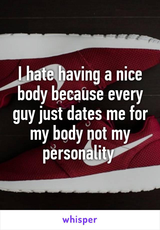 I hate having a nice body because every guy just dates me for my body not my personality 