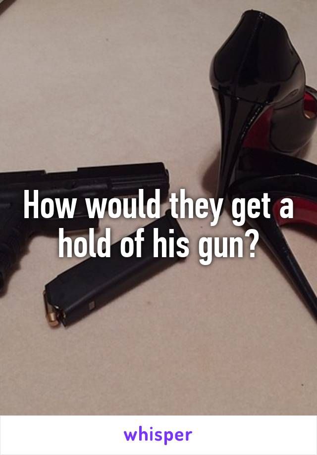 How would they get a hold of his gun?