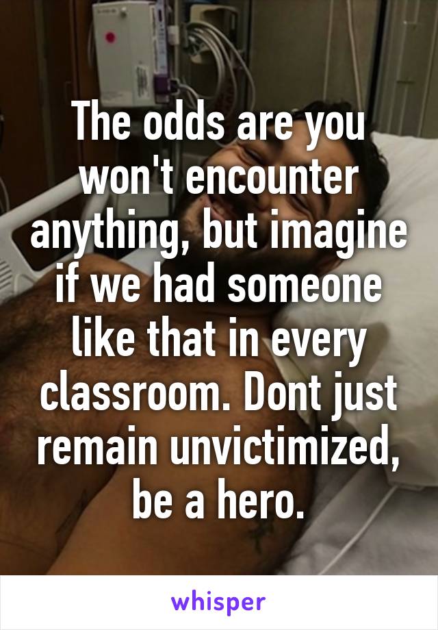 The odds are you won't encounter anything, but imagine if we had someone like that in every classroom. Dont just remain unvictimized, be a hero.