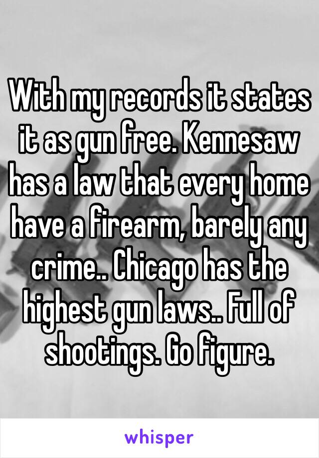 With my records it states it as gun free. Kennesaw has a law that every home have a firearm, barely any crime.. Chicago has the highest gun laws.. Full of shootings. Go figure.