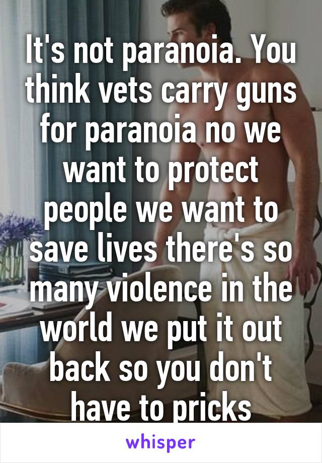 It's not paranoia. You think vets carry guns for paranoia no we want to protect people we want to save lives there's so many violence in the world we put it out back so you don't have to pricks