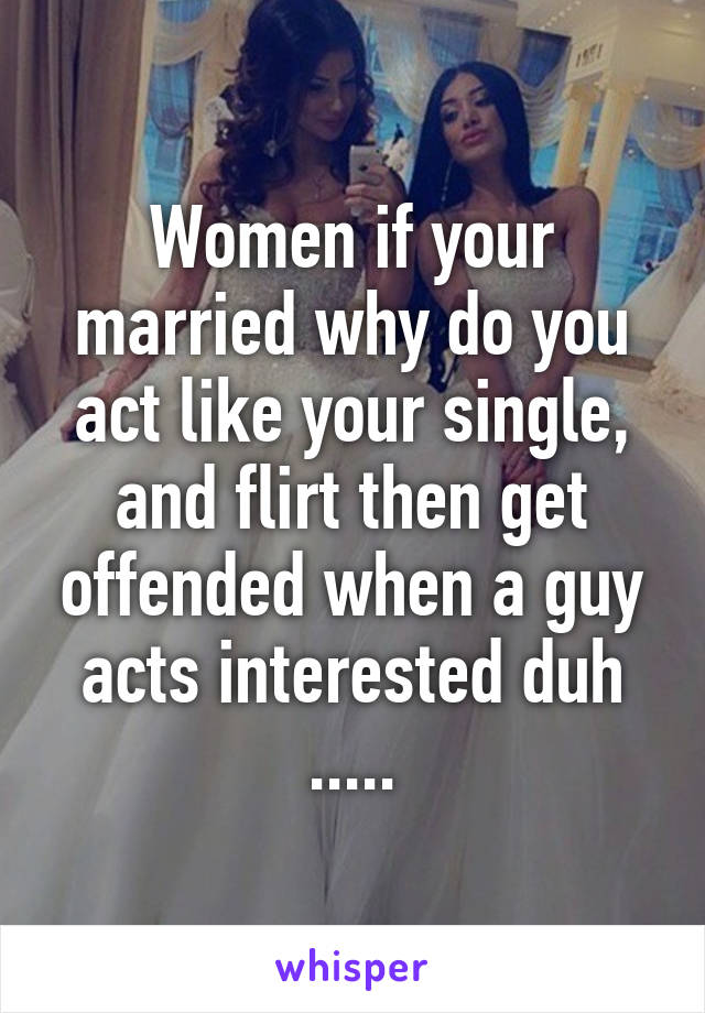 Women if your married why do you act like your single, and flirt then get offended when a guy acts interested duh .....