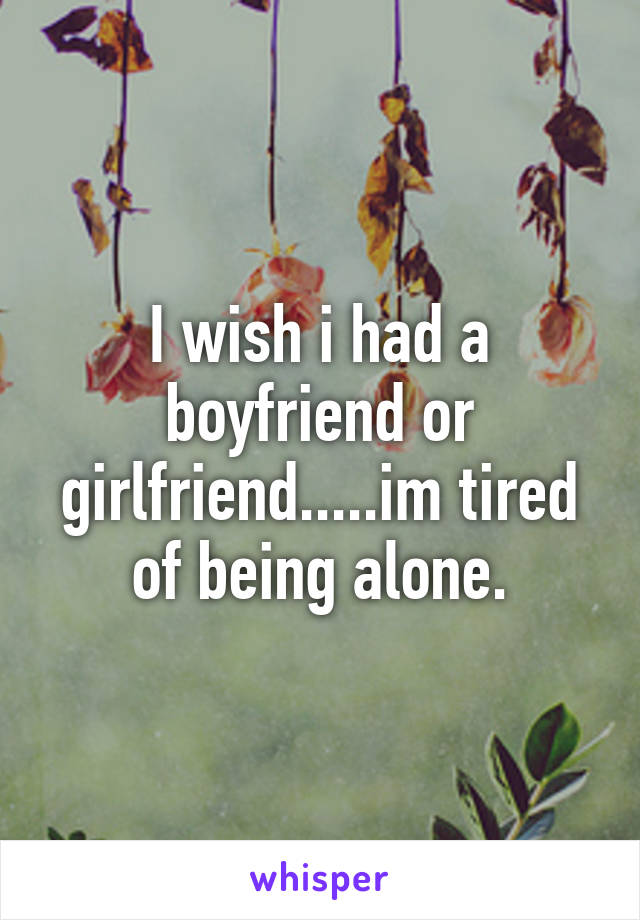 I wish i had a boyfriend or girlfriend.....im tired of being alone.