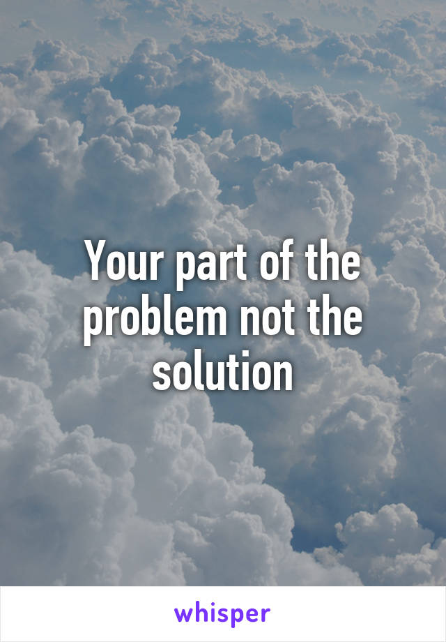 Your part of the problem not the solution