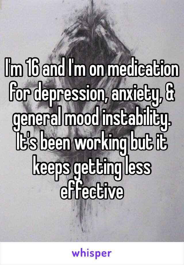 I'm 16 and I'm on medication for depression, anxiety, & general mood instability. It's been working but it keeps getting less effective