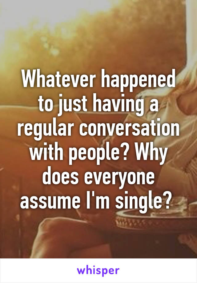 Whatever happened to just having a regular conversation with people? Why does everyone assume I'm single? 