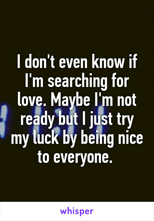 I don't even know if I'm searching for love. Maybe I'm not ready but I just try my luck by being nice to everyone. 