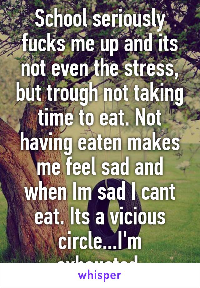 School seriously fucks me up and its not even the stress, but trough not taking time to eat. Not having eaten makes me feel sad and when Im sad I cant eat. Its a vicious circle...I'm exhausted.