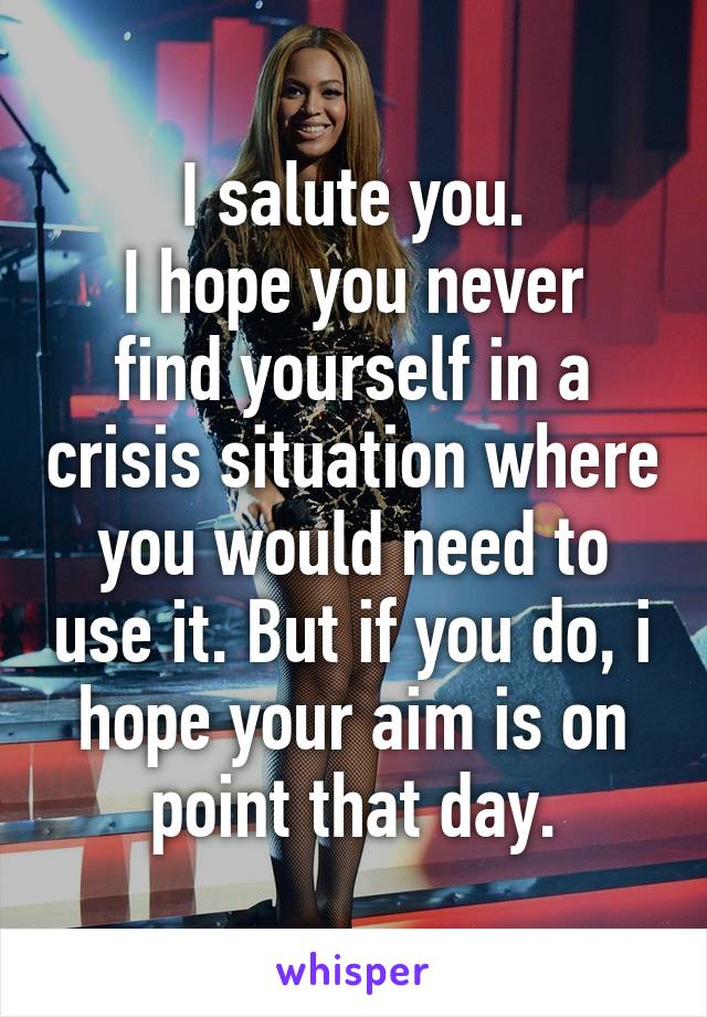 I salute you.
I hope you never find yourself in a crisis situation where you would need to use it. But if you do, i hope your aim is on point that day.