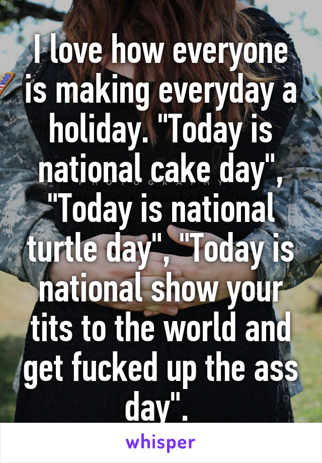 I love how everyone is making everyday a holiday. "Today is national cake day", "Today is national turtle day", "Today is national show your tits to the world and get fucked up the ass day". 