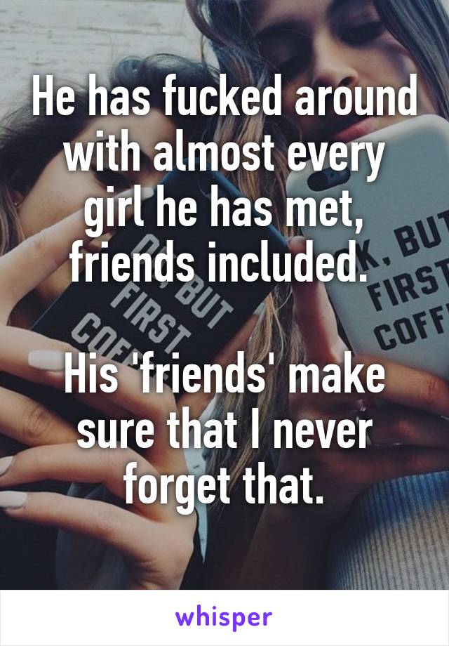 He has fucked around with almost every girl he has met, friends included. 

His 'friends' make sure that I never forget that.
