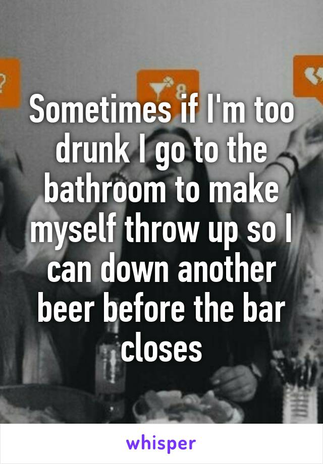 Sometimes if I'm too drunk I go to the bathroom to make myself throw up so I can down another beer before the bar closes