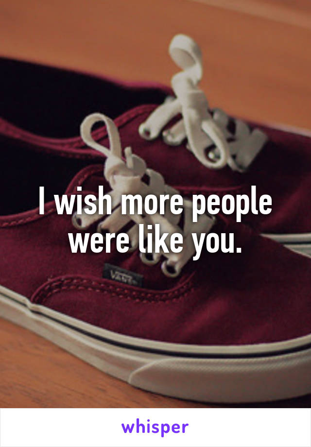 I wish more people were like you.