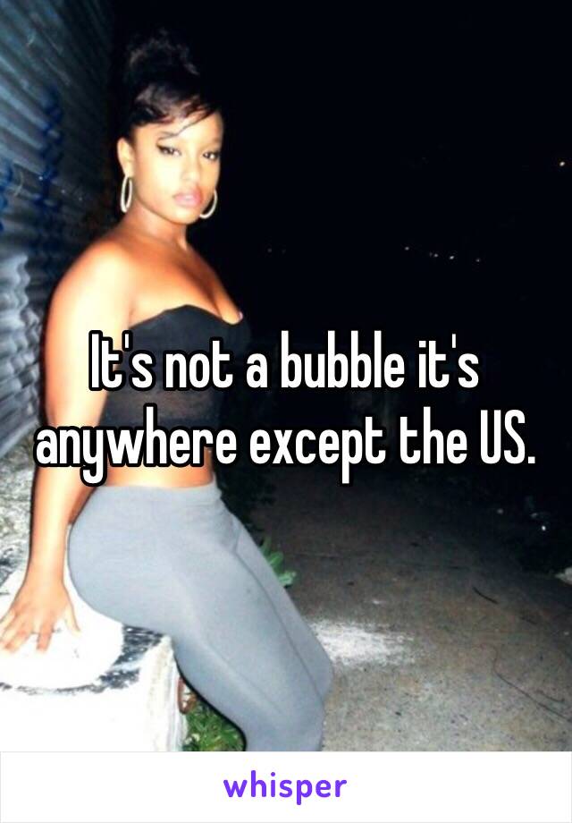 It's not a bubble it's anywhere except the US.