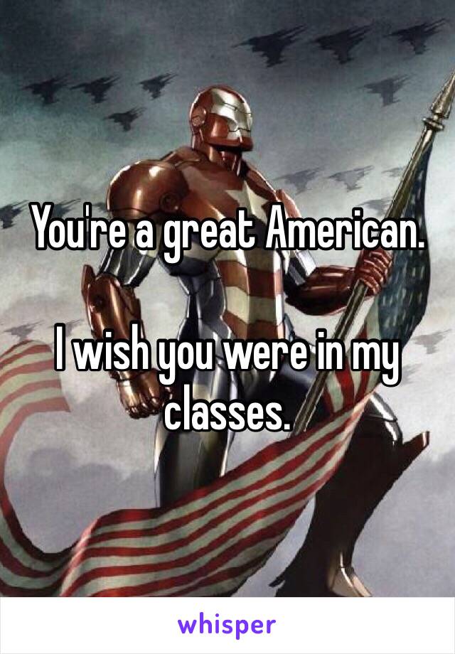 You're a great American.  

I wish you were in my classes. 