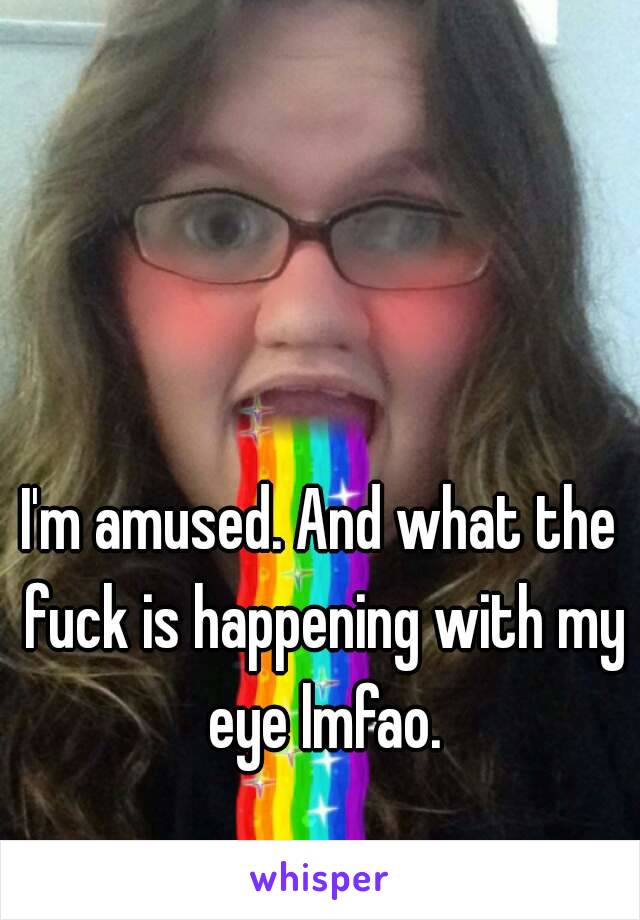 I'm amused. And what the fuck is happening with my eye lmfao.
