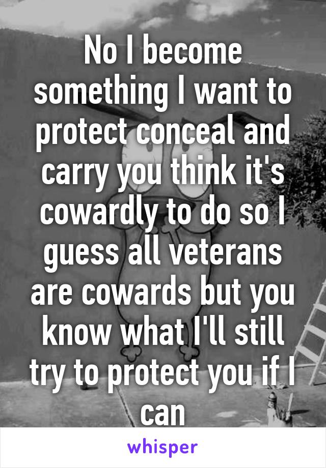 No I become something I want to protect conceal and carry you think it's cowardly to do so I guess all veterans are cowards but you know what I'll still try to protect you if I can