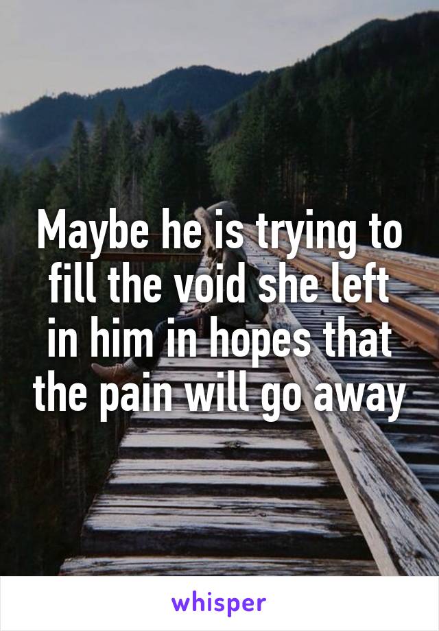 Maybe he is trying to fill the void she left in him in hopes that the pain will go away